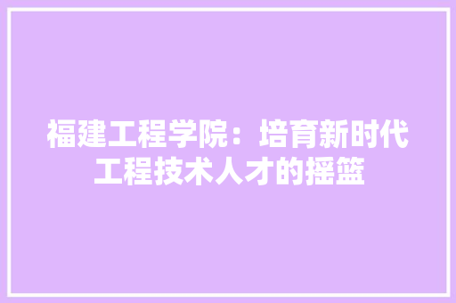 福建工程学院：培育新时代工程技术人才的摇篮 室内设计