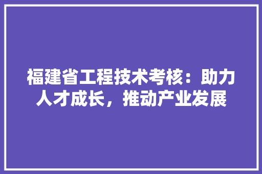 福建省工程技术考核：助力人才成长，推动产业发展