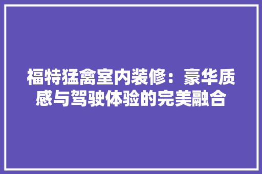 福特猛禽室内装修：豪华质感与驾驶体验的完美融合