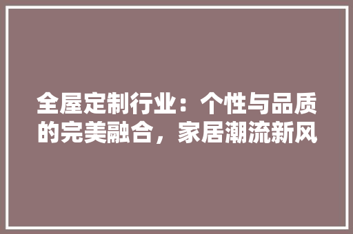 全屋定制行业：个性与品质的完美融合，家居潮流新风尚 家居装修