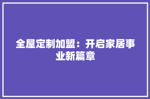 全屋定制加盟：开启家居事业新篇章 家居装修