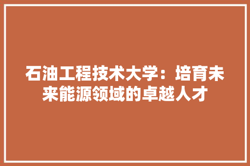 石油工程技术大学：培育未来能源领域的卓越人才