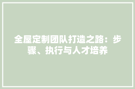 全屋定制团队打造之路：步骤、执行与人才培养 家居装修