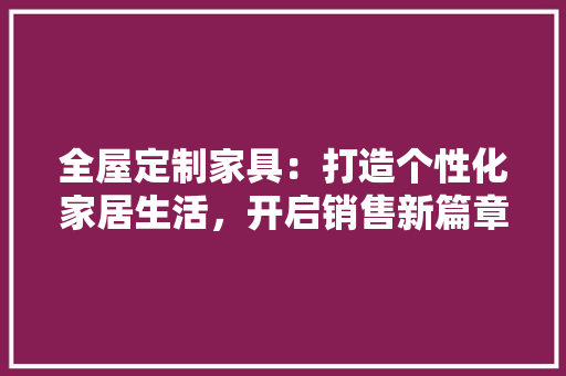 全屋定制家具：打造个性化家居生活，开启销售新篇章 家居装修