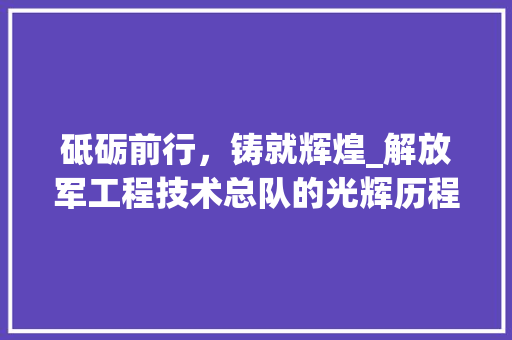 砥砺前行，铸就辉煌_解放军工程技术总队的光辉历程 室内设计