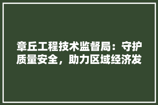 章丘工程技术监督局：守护质量安全，助力区域经济发展 室内设计