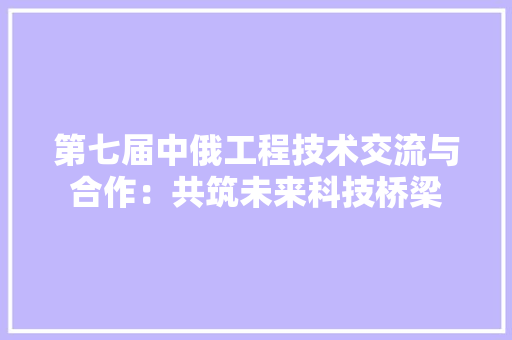第七届中俄工程技术交流与合作：共筑未来科技桥梁