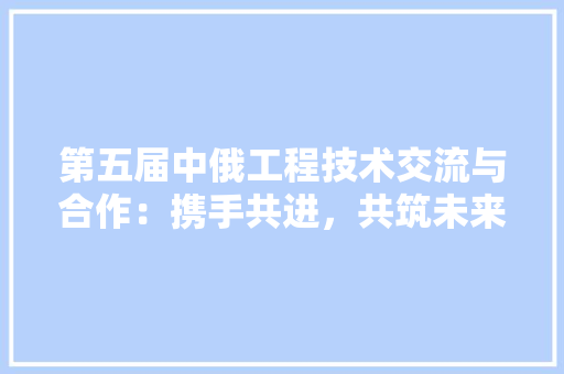 第五届中俄工程技术交流与合作：携手共进，共筑未来