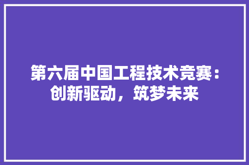 第六届中国工程技术竞赛：创新驱动，筑梦未来