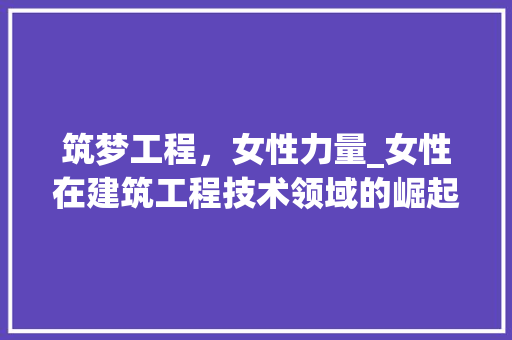 筑梦工程，女性力量_女性在建筑工程技术领域的崛起与发展 室内设计