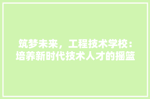 筑梦未来，工程技术学校：培养新时代技术人才的摇篮 室内设计