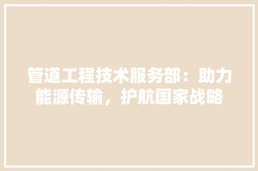 管道工程技术服务部：助力能源传输，护航国家战略