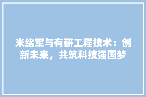 米绪军与有研工程技术：创新未来，共筑科技强国梦 室内设计