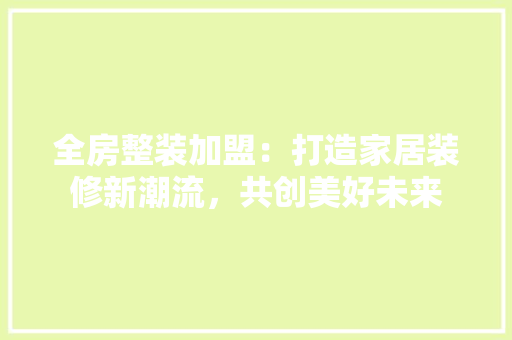 全房整装加盟：打造家居装修新潮流，共创美好未来 家居装修