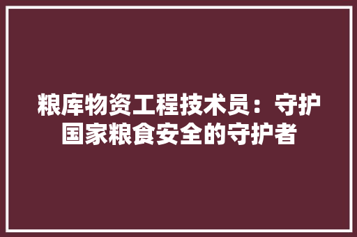 粮库物资工程技术员：守护国家粮食安全的守护者