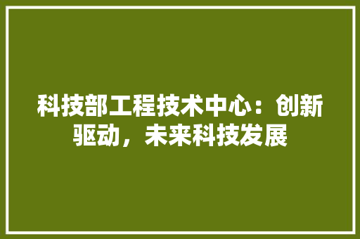 科技部工程技术中心：创新驱动，未来科技发展