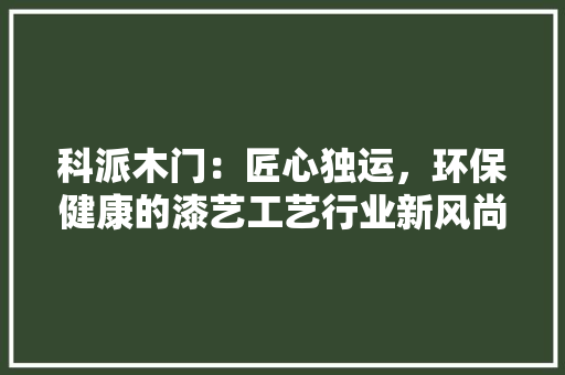 科派木门：匠心独运，环保健康的漆艺工艺行业新风尚 室内设计