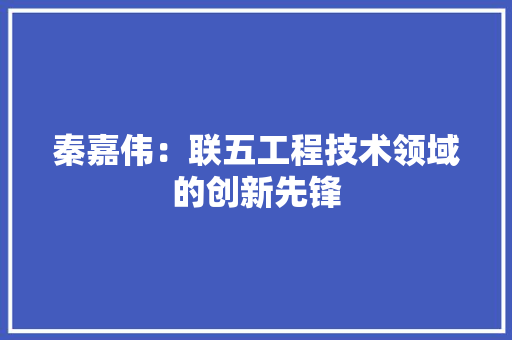秦嘉伟：联五工程技术领域的创新先锋 室内设计