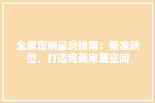 全屋定制量房指南：精准测量，打造完美家居空间 家居装修