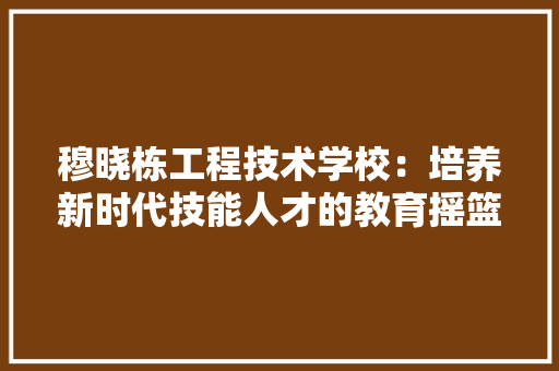 穆晓栋工程技术学校：培养新时代技能人才的教育摇篮 室内设计