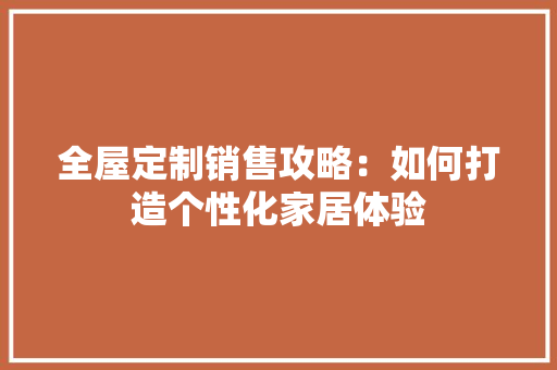 全屋定制销售攻略：如何打造个性化家居体验 家居装修