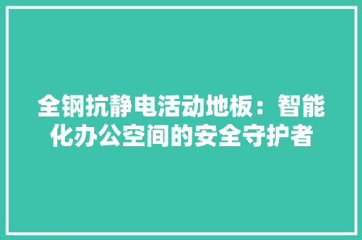全钢抗静电活动地板：智能化办公空间的安全守护者 家居装修
