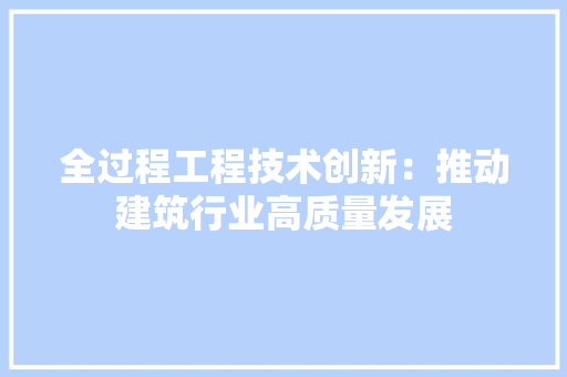 全过程工程技术创新：推动建筑行业高质量发展 家居装修