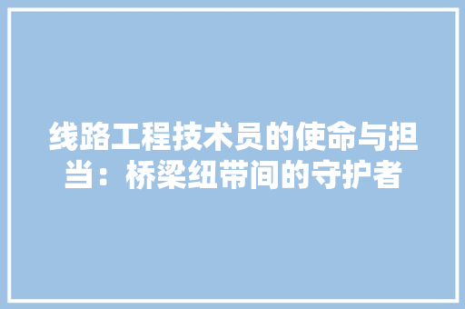 线路工程技术员的使命与担当：桥梁纽带间的守护者