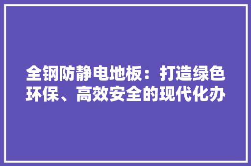 全钢防静电地板：打造绿色环保、高效安全的现代化办公环境 家居装修