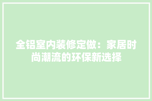 全铝室内装修定做：家居时尚潮流的环保新选择 家居装修