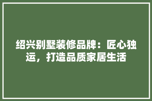 绍兴别墅装修品牌：匠心独运，打造品质家居生活 室内设计
