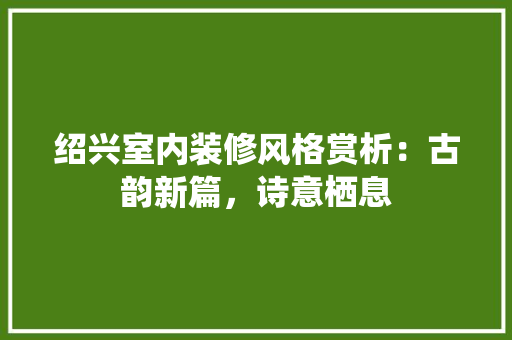 绍兴室内装修风格赏析：古韵新篇，诗意栖息 室内设计
