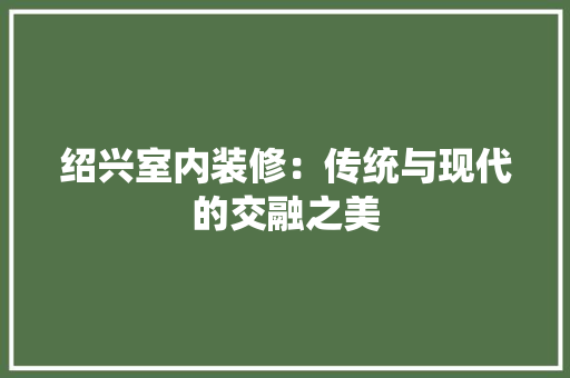 绍兴室内装修：传统与现代的交融之美 室内设计