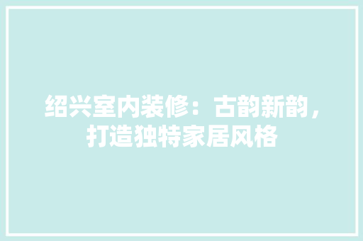 绍兴室内装修：古韵新韵，打造独特家居风格 室内设计