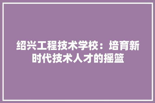 绍兴工程技术学校：培育新时代技术人才的摇篮
