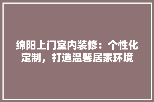 绵阳上门室内装修：个性化定制，打造温馨居家环境 室内设计