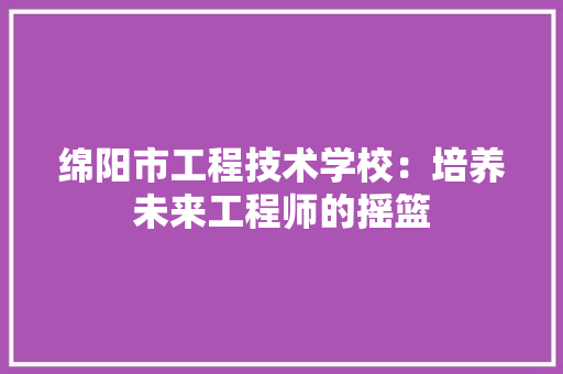 绵阳市工程技术学校：培养未来工程师的摇篮 室内设计