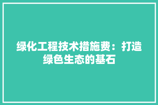 绿化工程技术措施费：打造绿色生态的基石