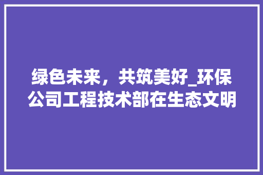 绿色未来，共筑美好_环保公司工程技术部在生态文明建设中的使命与担当