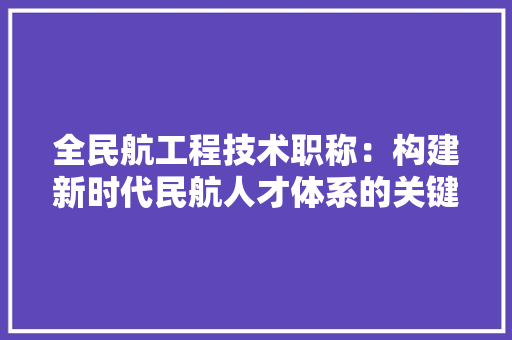 全民航工程技术职称：构建新时代民航人才体系的关键 家居装修