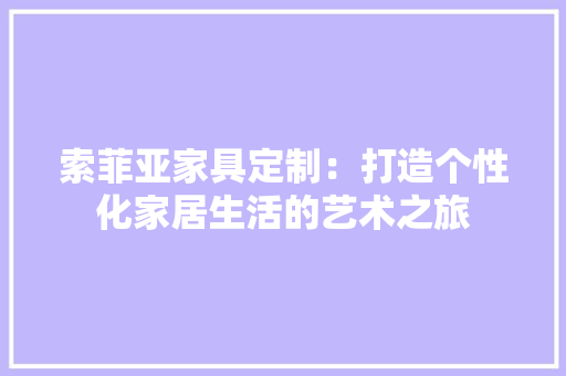 索菲亚家具定制：打造个性化家居生活的艺术之旅