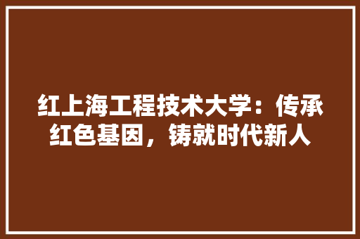 红上海工程技术大学：传承红色基因，铸就时代新人 室内设计