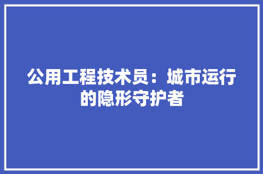 公用工程技术员：城市运行的隐形守护者 家居装修