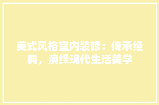 美式风格室内装修：传承经典，演绎现代生活美学