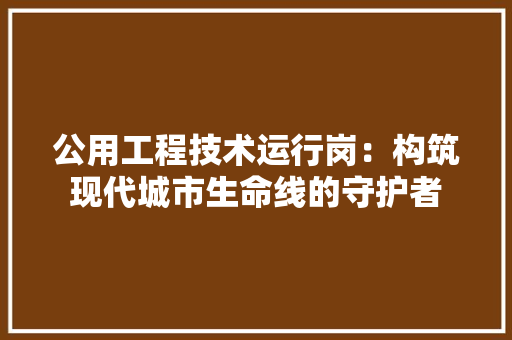 公用工程技术运行岗：构筑现代城市生命线的守护者 家居装修