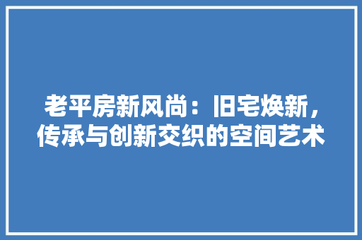 老平房新风尚：旧宅焕新，传承与创新交织的空间艺术