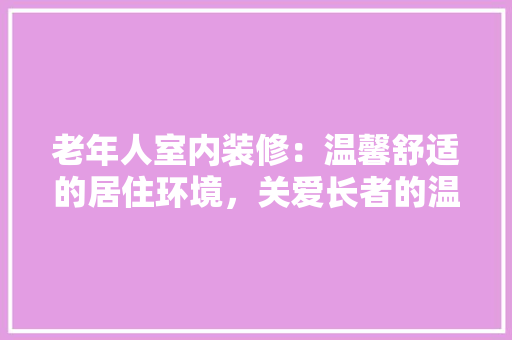 老年人室内装修：温馨舒适的居住环境，关爱长者的温馨港湾 室内设计