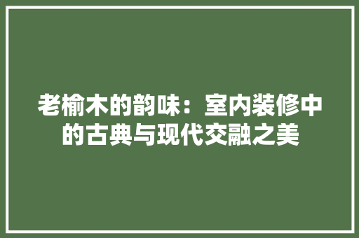 老榆木的韵味：室内装修中的古典与现代交融之美