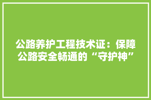 公路养护工程技术证：保障公路安全畅通的“守护神” 家居装修