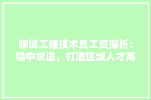 聊城工程技术员工资探析：稳中求进，打造区域人才高地